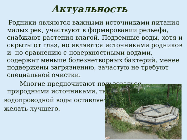Актуальность   Родники являются важными источниками питания малых рек, участвуют в формировании рельефа, снабжают растения влагой. Подземные воды, хотя и скрыты от глаз, но являются источниками родников и по сравнению с поверхностными водами, содержат меньше болезнетворных бактерий, менее подвержены загрязнению, зачастую не требуют специальной очистки.  Многие предпочитают пользоваться природными источниками, так как качество  водопроводной воды оставляет  желать лучшего. 