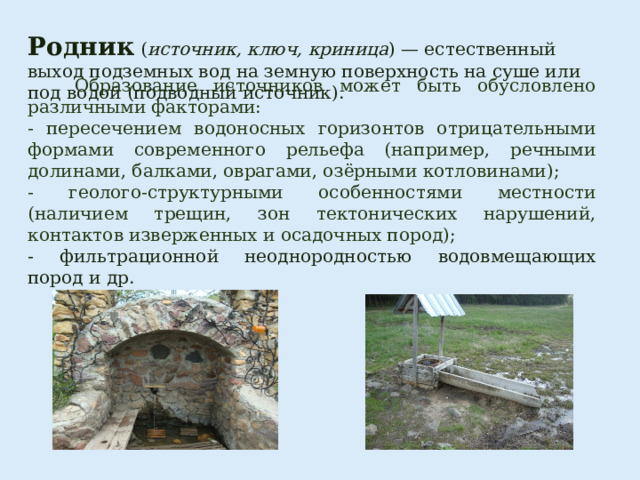 Родник   ( источник, ключ, криница ) — естественный выход подземных вод   на земную поверхность на суше или под водой (подводный источник).  Образование источников может быть обусловлено различными факторами: - пересечением водоносных горизонтов отрицательными формами современного рельефа (например, речными долинами, балками, оврагами, озёрными котловинами); - геолого-структурными особенностями местности (наличием трещин, зон тектонических нарушений, контактов изверженных и осадочных пород); - фильтрационной неоднородностью водовмещающих пород и др. 
