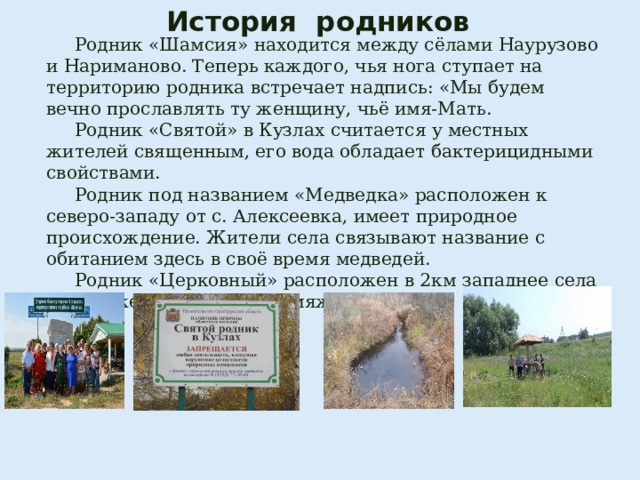 История родников    Родник «Шамсия» находится между сёлами Наурузово и Нариманово. Теперь каждого, чья нога ступает на территорию родника встречает надпись: «Мы будем вечно прославлять ту женщину, чьё имя-Мать.  Родник «Святой» в Кузлах считается у местных жителей священным, его вода обладает бактерицидными свойствами.  Родник под названием «Медведка» расположен к северо-западу от с. Алексеевка, имеет природное происхождение. Жители села связывают название с обитанием здесь в своё время медведей.  Родник «Церковный» расположен в 2км западнее села Воздвиженка у ручья Кормяжка. 