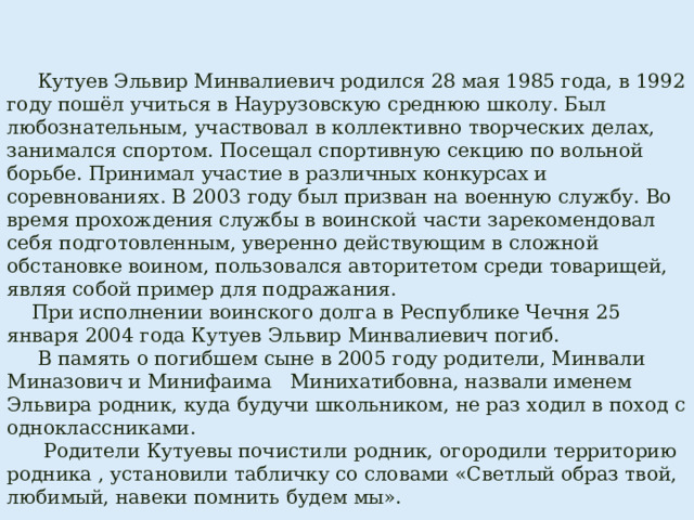  Кутуев Эльвир Минвалиевич родился 28 мая 1985 года, в 1992 году пошёл учиться в Наурузовскую среднюю школу. Был любознательным, участвовал в коллективно творческих делах, занимался спортом. Посещал спортивную секцию по вольной борьбе. Принимал участие в различных конкурсах и соревнованиях. В 2003 году был призван на военную службу. Во время прохождения службы в воинской части зарекомендовал себя подготовленным, уверенно действующим в сложной обстановке воином, пользовался авторитетом среди товарищей, являя собой пример для подражания.  При исполнении воинского долга в Республике Чечня 25 января 2004 года Кутуев Эльвир Минвалиевич погиб.  В память о погибшем сыне в 2005 году родители, Минвали Миназович и Минифаима Минихатибовна, назвали именем Эльвира родник, куда будучи школьником, не раз ходил в поход с одноклассниками.  Родители Кутуевы почистили родник, огородили территорию родника , установили табличку со словами «Светлый образ твой, любимый, навеки помнить будем мы». 