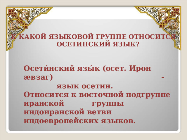 К КАКОЙ ЯЗЫКОВОЙ ГРУППЕ ОТНОСИТСЯ  ОСЕТИНСКИЙ ЯЗЫК? Осети́нский язы́к (осет. Ирон æвзаг) - язык осетин. Относится к восточной подгруппе иранской группы индоиранской ветви индоевропейских языков. 