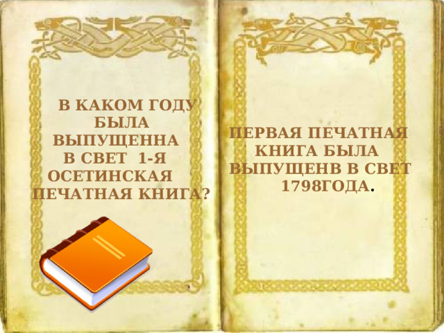  В КАКОМ ГОДУ  БЫЛА  ВЫПУЩЕННА  В СВЕТ 1-Я  ОСЕТИНСКАЯ ПЕЧАТНАЯ КНИГА? ПЕРВАЯ ПЕЧАТНАЯ  КНИГА БЫЛА ВЫПУЩЕНВ В СВЕТ  1798ГОДА . 