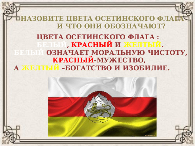  НАЗОВИТЕ ЦВЕТА ОСЕТИНСКОГО ФЛАГА  И ЧТО ОНИ ОБОЗНАЧАЮТ?  ЦВЕТА ОСЕТИНСКОГО ФЛАГА :  БЕЛЫЙ ,  КРАСНЫЙ  И  ЖЕЛТЫЙ . БЕЛЫЙ  ОЗНАЧАЕТ МОРАЛЬНУЮ ЧИСТОТУ,  КРАСНЫЙ -МУЖЕСТВО, А  ЖЕЛТЫЙ  –БОГАТСТВО И ИЗОБИЛИЕ. 