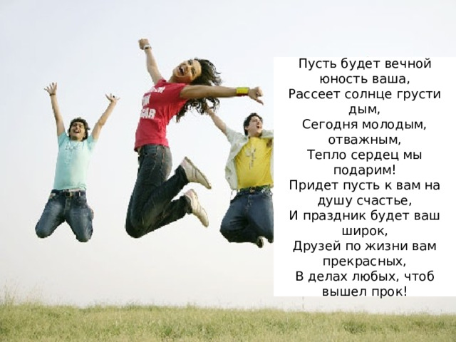 Пусть будет вечной юность ваша,  Рассеет солнце грусти дым,  Сегодня молодым, отважным,  Тепло сердец мы подарим!  Придет пусть к вам на душу счастье,  И праздник будет ваш широк,  Друзей по жизни вам прекрасных,  В делах любых, чтоб вышел прок! 