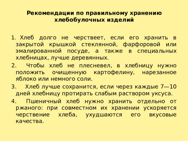 Рекомендации по правильному хранению хлебобулочных изделий   1.   Хлеб долго не черствеет, если его хранить в закрытой крышкой стеклянной, фарфоровой или эмалированной посуде, а также в специальных хлебницах, лучше деревянных. 2. Чтобы хлеб не плесневел, в хлебницу нужно положить очищенную картофелину, нарезанное яблоко или немного соли. 3. Хлеб лучше сохранится, если через каждые 7—10 дней хлебницу протирать слабым раствором уксуса. 4. Пшеничный хлеб нужно хранить отдельно от ржаного: при совместном их хранении ускоряется черствение хлеба, ухудшаются его вкусовые качества. 