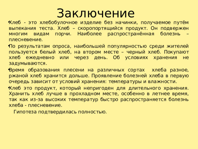 Заключение Хлеб - это хлебобулочное изделие без начинки, получаемое путём выпекания теста. Хлеб – скоропортящийся продукт. Он подвержен многим видам порчи. Наиболее распространённая болезнь – плесневение. По результатам опроса, наибольшей популярностью среди жителей пользуется белый хлеб, на втором месте – черный хлеб. Покупают хлеб ежедневно или через день. Об условиях хранения не задумываются. Время образования плесени на различных сортах хлеба разное, ржаной хлеб хранится дольше. Проявление болезней хлеба в первую очередь зависит от условий хранения: температуры и влажности. Хлеб это продукт, который непригоден для длительного хранения. Хранить хлеб лучше в прохладном месте, особенно в летнее время, так как из-за высоких температур быстро распространяется болезнь хлеба - плесневение.  Гипотеза подтвердилась полностью.   