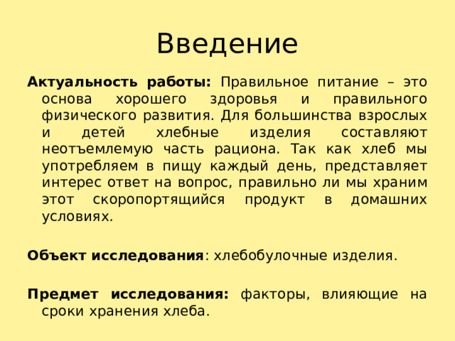 Введение Актуальность работы: Правильное питание – это основа хорошего здоровья и правильного физического развития. Для большинства взрослых и детей хлебные изделия составляют неотъемлемую часть рациона. Так как хлеб мы употребляем в пищу каждый день, представляет интерес ответ на вопрос, правильно ли мы храним этот скоропортящийся продукт в домашних условиях. Объект исследования : хлебобулочные изделия. Предмет исследования: факторы, влияющие на сроки хранения хлеба. 
