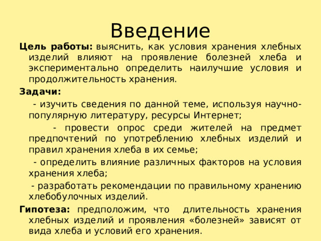 Введение Цель работы:  выяснить, как условия хранения хлебных изделий влияют на проявление болезней хлеба и экспериментально определить наилучшие условия и продолжительность хранения. Задачи:  - изучить сведения по данной теме, используя научно-популярную литературу, ресурсы Интернет;  - провести опрос среди жителей на предмет предпочтений по употреблению хлебных изделий и правил хранения хлеба в их семье;  - определить влияние различных факторов на условия хранения хлеба;  - разработать рекомендации по правильному хранению хлебобулочных изделий. Гипотеза: предположим, что длительность хранения хлебных изделий и проявления «болезней» зависят от вида хлеба и условий его хранения. 