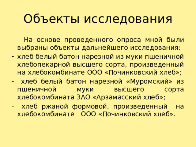 Объекты исследования  На основе проведенного опроса мной были выбраны объекты дальнейшего исследования: хлеб белый батон нарезной из муки пшеничной хлебопекарной высшего сорта, произведенный на хлебокомбинате ООО «Починковский хлеб»;  хлеб белый батон нарезной «Муромский» из пшеничной муки высшего сорта хлебокомбината ЗАО «Арзамасский хлеб»;  хлеб ржаной формовой, произведенный на хлебокомбинате ООО «Починковский хлеб». 