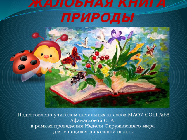 Жалобная книга природы Подготовлено учителем начальных классов МАОУ СОШ №58 Афанасьевой С. А. в рамках проведения Недели Окружающего мира для учащихся начальной школы 