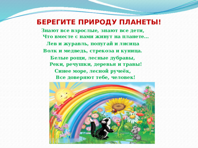 БЕРЕГИТЕ ПРИРОДУ ПЛАНЕТЫ! Знают все взрослые, знают все дети,  Что вместе с нами живут на планете… Лев и журавль, попугай и лисица Волк и медведь, стрекоза и куница. Белые рощи, лесные дубравы,  Реки, речушки, деревья и травы! Синее море, лесной ручеёк,  Все доверяют тебе, человек! 