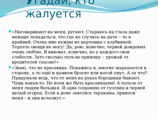У гадай, кто жалуется «Наговаривают на меня, ругают. Стараюсь на глаза даже меньше попадаться, что где не случись на даче – то я крайний. Очень мне нужны их картошка с клубникой. Терпеть овощи не могу! Да, рою, конечно, червей дождевых очень люблю. Я виноват, конечно, но у каждого свои слабости. Зато сколько пользы приношу – урожай от вредителей спасаю!» «Знаю, что не красавица. Покажись я, многие шарахаются в сторону, а то ещё и камнем бросят или ногой пнут. А за что? Придумали ведь, что от меня на руках бородавки бывают. Чушь какая-то. Не всем же быть красавицами! А польза от меня людям большая. Я одна сохраняю от гусениц и червей целый огород. Если в доме завелись тараканы, принеси меня – и они исчезнут.» 
