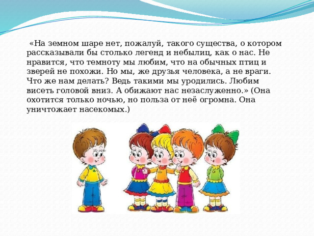   «На земном шаре нет, пожалуй, такого существа, о котором рассказывали бы столько легенд и небылиц, как о нас. Не нравится, что темноту мы любим, что на обычных птиц и зверей не похожи. Но мы, же друзья человека, а не враги. Что же нам делать? Ведь такими мы уродились. Любим висеть головой вниз. А обижают нас незаслуженно.» (Она охотится только ночью, но польза от неё огромна. Она уничтожает насекомых.) 