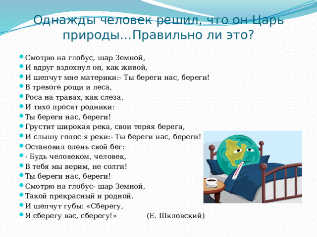 Однажды человек решил, что он Царь природы…Правильно ли это? Смотрю на глобус, шар Земной, И вдруг вздохнул он, как живой, И шепчут мне материки:- Ты береги нас, береги! В тревоге рощи и леса, Роса на травах, как слеза. И тихо просят родники: Ты береги нас, береги! Грустит широкая река, свои теряя берега, И слышу голос я реки:- Ты береги нас, береги! Остановил олень свой бег: - Будь человеком, человек, В тебя мы верим, не солги! Ты береги нас, береги! Смотрю на глобус- шар Земной, Такой прекрасный и родной. И шепчут губы: «Сберегу, Я сберегу вас, сберегу!» (Е. Шкловский) 