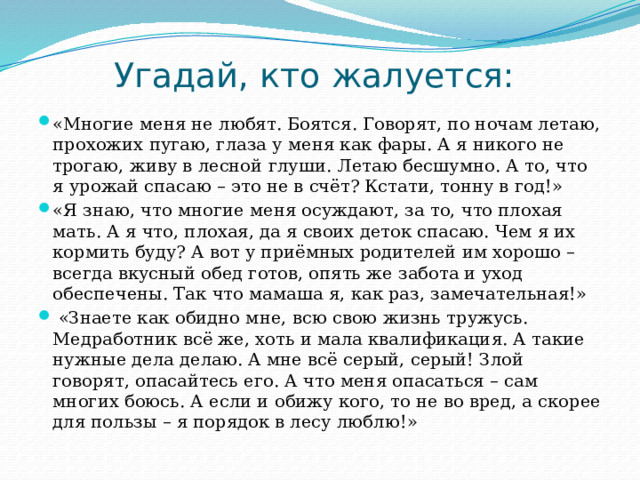 Угадай, кто жалуется: «Многие меня не любят. Боятся. Говорят, по ночам летаю, прохожих пугаю, глаза у меня как фары. А я никого не трогаю, живу в лесной глуши. Летаю бесшумно. А то, что я урожай спасаю – это не в счёт? Кстати, тонну в год!» «Я знаю, что многие меня осуждают, за то, что плохая мать. А я что, плохая, да я своих деток спасаю. Чем я их кормить буду? А вот у приёмных родителей им хорошо – всегда вкусный обед готов, опять же забота и уход обеспечены. Так что мамаша я, как раз, замечательная!»   «Знаете как обидно мне, всю свою жизнь тружусь. Медработник всё же, хоть и мала квалификация. А такие нужные дела делаю. А мне всё серый, серый! Злой говорят, опасайтесь его. А что меня опасаться – сам многих боюсь. А если и обижу кого, то не во вред, а скорее для пользы – я порядок в лесу люблю!» 