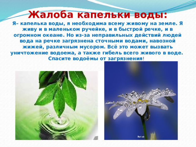 Жалоба капельки воды:  Я– капелька воды, я необходима всему живому на земле. Я живу и в маленьком ручейке, и в быстрой речке, и в огромном океане. Но из-за неправильных действий людей вода на речке загрязнена сточными водами, навозной жижей, различным мусором. Всё это может вызвать уничтожение водоема, а также гибель всего живого в воде. Спасите водоёмы от загрязнения ! 