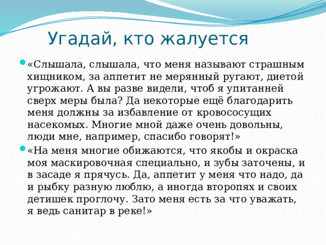 Угадай, кто жалуется «Слышала, слышала, что меня называют страшным хищником, за аппетит не мерянный ругают, диетой угрожают. А вы разве видели, чтоб я упитанней сверх меры была? Да некоторые ещё благодарить меня должны за избавление от кровососущих насекомых. Многие мной даже очень довольны, люди мне, например, спасибо говорят!» «На меня многие обижаются, что якобы и окраска моя маскировочная специально, и зубы заточены, и в засаде я прячусь. Да, аппетит у меня что надо, да и рыбку разную люблю, а иногда второпях и своих детишек проглочу. Зато меня есть за что уважать, я ведь санитар в реке!» 