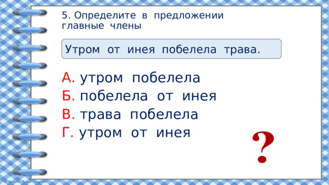 5. Определите в предложении  главные члены Утром от инея побелела трава. А. утром побелела Б. побелела от инея В. трава побелела Г. утром от инея 