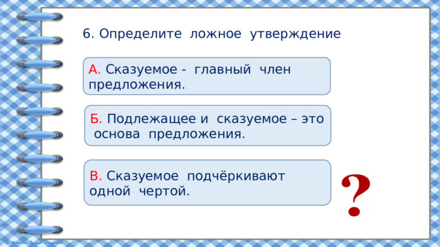 6. Определите ложное утверждение А. Сказуемое - главный член предложения. Б. Подлежащее и сказуемое – это основа предложения. В. Сказуемое подчёркивают одной чертой. 