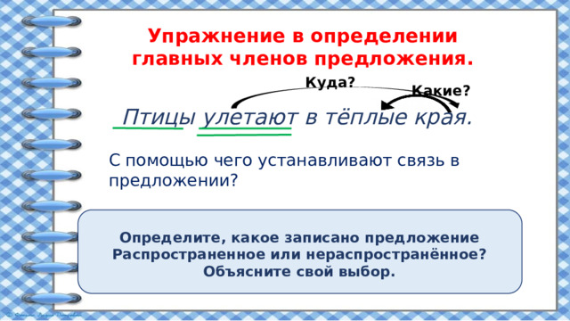 Упражнение в определении главных членов предложения. Куда? Какие? Птицы улетают в тёплые края. С помощью чего устанавливают связь в предложении? Определите, какое записано предложение Распространенное или нераспространённое? Объясните свой выбор. 