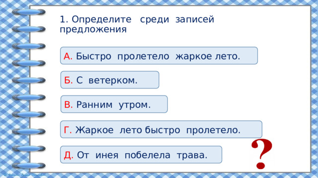 1. Определите среди записей предложения А. Быстро пролетело жаркое лето. Б. С ветерком. В. Ранним утром. Г. Жаркое лето быстро пролетело. Д. От инея побелела трава. 
