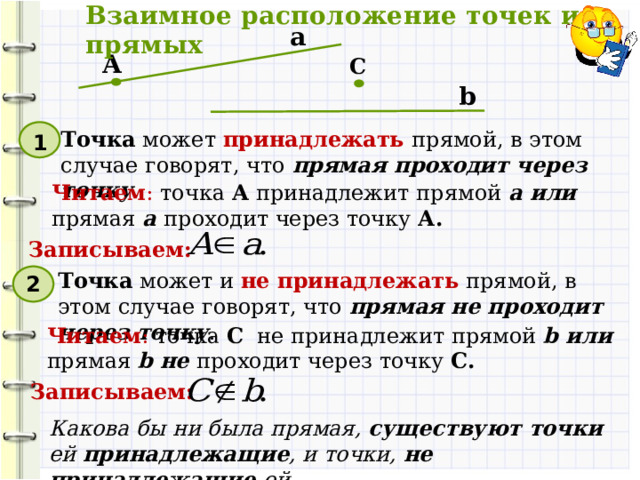 Взаимное расположение точек и прямых а А С b Точка может принадлежать прямой, в этом случае говорят, что прямая проходит через точку . 1 Читаем : точка А принадлежит прямой а или прямая  а проходит через точку А. Записываем: Точка может и не принадлежать прямой, в этом случае говорят, что прямая не проходит через точку . 2 Читаем : точка С не принадлежит прямой b или прямая  b не проходит через точку C. Записываем: Какова бы ни была прямая, существуют точки ей принадлежащие , и точки, не принадлежащие ей. 