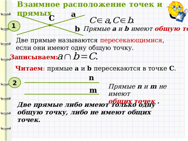 Взаимное расположение точек и прямых а C 1 b Прямые a и b имеют общую точку С . Две прямые называются пересекающимися , если они имеют одну общую точку. Записываем: Читаем : прямые а и b пересекаются в точке C . n 2 Прямые n и m не имеют общих точек . m Две прямые либо имеют только одну общую точку, либо не имеют общих точек. 