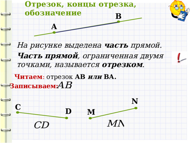 Отрезок, концы отрезка, обозначение B А На рисунке выделена часть прямой. Часть прямой , ограниченная двумя точками, называется отрезком . Читаем : отрезок АВ или ВА. Записываем: N С D M 