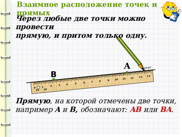 Взаимное расположение точек и прямых I IIII I IIII I IIII I IIII I IIII I IIII I IIII I IIII I IIII I IIII I IIII I IIII I IIII I IIII I IIII I IIII I IIII I IIII I IIII I IIII I IIII I IIII I IIII I IIII I IIII I IIII I IIII I IIII I IIII I IIII I IIII I IIII I IIII I IIII I  0 1 2 3 4 5 6 7 8 9 10 11 12 13 14 15 16 Через любые две точки можно провести прямую, и притом только одну.  А B Прямую , на которой отмечены две точки, например A и B, обозначают:  AB  или  BA . 