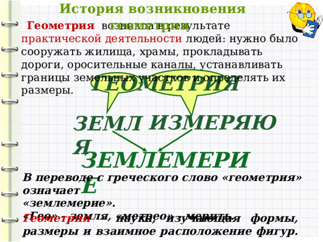  История возникновения геометрии  Геометрия  возникла в результате практической деятельности людей: нужно было сооружать жилища, храмы, прокладывать дороги, оросительные каналы, устанавливать границы земельных участков и определять их размеры. ГЕОМЕТРИЯ ИЗМЕРЯЮ ЗЕМЛЯ ЗЕМЛЕМЕРИЕ В переводе с греческого слово «геометрия» означает «землемерие». «Гео» - земля, «метрео» - мерить. Геометрия – наука, изучающая формы, размеры и взаимное расположение фигур.  