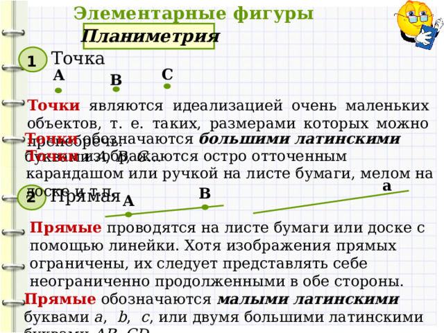  Элементарные фигуры Планиметрия Точка 1 С А В Точки  являются идеализацией очень маленьких объектов, т. е. таких, размерами которых можно пренебречь. Точки  обозначаются большими латинскими буквами A , B , C … Точки изображаются остро отточенным карандашом или ручкой на листе бумаги, мелом на доске и т.п. а В Прямая 2 А Прямые проводятся на листе бумаги или доске с помощью линейки. Хотя изображения прямых ограничены, их следует представлять себе неограниченно продолженными в обе стороны. Прямые обозначаются малыми латинскими буквами a , b , c , или двумя большими латинскими буквами AB , CD , ...  
