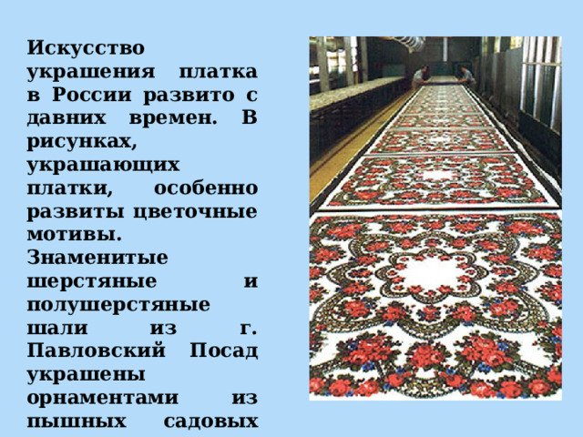 Искусство украшения платка в России развито с давних времен. В рисунках, украшающих платки, особенно развиты цветочные мотивы. Знаменитые шерстяные и полушерстяные шали из г. Павловский Посад украшены орнаментами из пышных садовых цветов, чаще всего роз. 