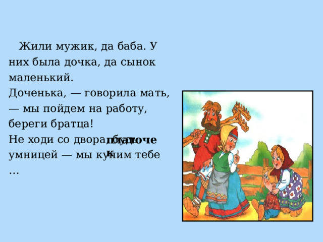  Жили мужик, да баба. У них была дочка, да сынок маленький. Доченька, — говорила мать, — мы пойдем на работу, береги братца! Не ходи со двора, будь умницей — мы купим тебе … платочек 