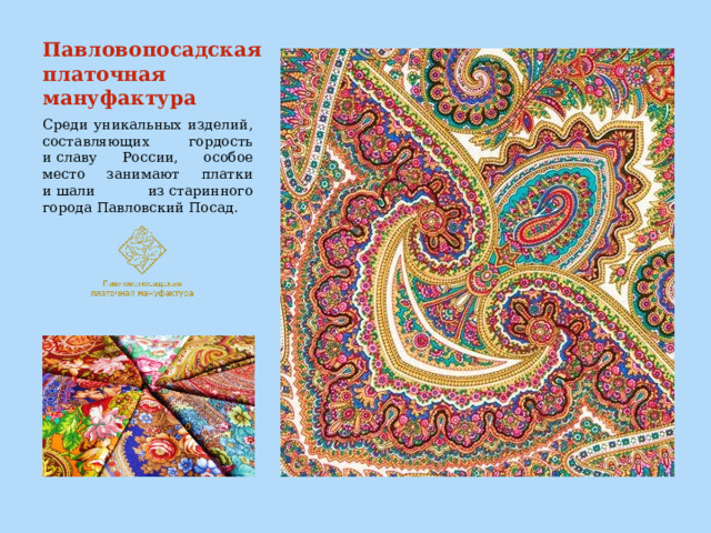 Павловопосадская платочная мануфактура Среди уникальных изделий, составляющих гордость и славу России, особое место занимают платки и шали из старинного города Павловский Посад. 