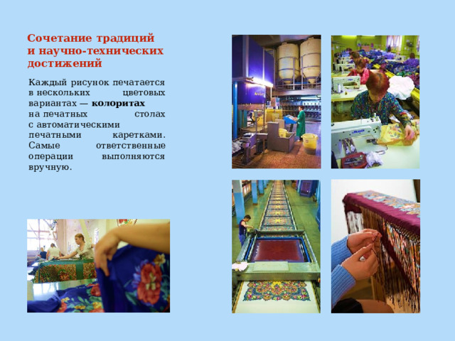 Сочетание традиций и научно-технических достижений   Каждый рисунок печатается в нескольких цветовых вариантах —  колоритах на печатных столах с автоматическими печатными каретками. Самые ответственные операции выполняются вручную. 