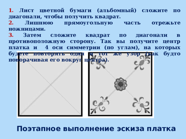 1. Лист цветной бумаги (альбомный) сложите по диагонали, чтобы получить квадрат. 2. Лишнюю прямоугольную часть отрежьте ножницами. 3. Затем сложите квадрат по диагонали в противоположную сторону. Так вы получите центр платка и 4 оси симметрии (по углам), на которых будете повторять один и тот же узор (как будто поворачивая его вокруг центра). Поэтапное выполнение эскиза платка 