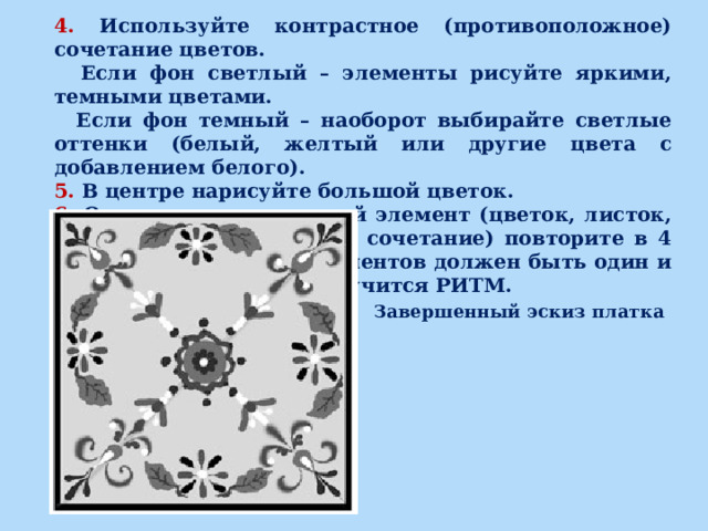 4. Используйте контрастное (противоположное) сочетание цветов.  Если фон светлый – элементы рисуйте яркими, темными цветами.  Если фон темный – наоборот выбирайте светлые оттенки (белый, желтый или другие цвета с добавлением белого). 5. В центре нарисуйте большой цветок. 6. Один и тот же крупный элемент (цветок, листок, веточку, стебелек или их сочетание) повторите в 4 углах. Размер и цвет элементов должен быть один и тот же! За счет этого получится РИТМ. Завершенный эскиз платка 