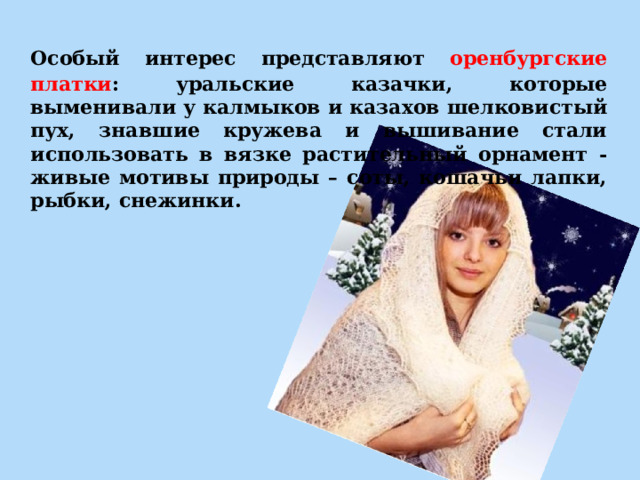  Особый интерес представляют оренбургские платки : уральские казачки, которые выменивали у калмыков и казахов шелковистый пух, знавшие кружева и вышивание стали использовать в вязке растительный орнамент - живые мотивы природы – соты, кошачьи лапки, рыбки, снежинки.  