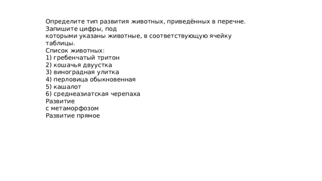 Определите тип развития животных, приведённых в перечне. Запишите цифры, под которыми указаны животные, в соответствующую ячейку таблицы. Список животных: 1) гребенчатый тритон 2) кошачья двуустка 3) виноградная улитка 4) перловица обыкновенная 5) кашалот 6) среднеазиатская черепаха Развитие с метаморфозом Развитие прямое 