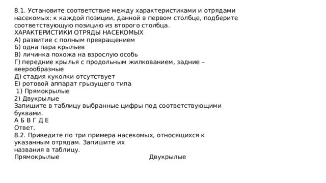 8.1. Установите соответствие между характеристиками и отрядами насекомых: к каждой позиции, данной в первом столбце, подберите соответствующую позицию из второго столбца. ХАРАКТЕРИСТИКИ ОТРЯДЫ НАСЕКОМЫХ А) развитие с полным превращением Б) одна пара крыльев В) личинка похожа на взрослую особь Г) передние крылья с продольным жилкованием, задние – веерообразные Д) стадия куколки отсутствует Е) ротовой аппарат грызущего типа  1) Прямокрылые 2) Двукрылые Запишите в таблицу выбранные цифры под соответствующими буквами. А Б В Г Д Е Ответ. 8.2. Приведите по три примера насекомых, относящихся к указанным отрядам. Запишите их названия в таблицу. Прямокрылые Двукрылые 