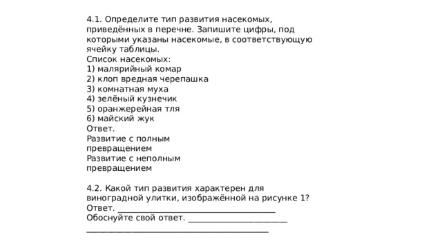 4.1. Определите тип развития насекомых, приведённых в перечне. Запишите цифры, под которыми указаны насекомые, в соответствующую ячейку таблицы. Список насекомых: 1) малярийный комар 2) клоп вредная черепашка 3) комнатная муха 4) зелёный кузнечик 5) оранжерейная тля 6) майский жук Ответ. Развитие с полным превращением Развитие с неполным превращением 4.2. Какой тип развития характерен для виноградной улитки, изображённой на рисунке 1? Ответ. ______________________________________ Обоснуйте свой ответ. ________________________ ____________________________________________ 