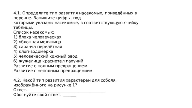 4.1. Определите тип развития насекомых, приведённых в перечне. Запишите цифры, под которыми указаны насекомые, в соответствующую ячейку таблицы. Список насекомых: 1) блоха человеческая 2) яблонная медяница 3) саранча перелётная 4) клоп-водомерка 5) человеческий кожный овод 6) жужелица краснотел пахучий Развитие с полным превращением Развитие с неполным превращением 4.2. Какой тип развития характерен для соболя, изображённого на рисунке 1? Ответ. ______________________________________ Обоснуйте свой ответ. ____ ___ 