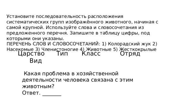 Установите последовательность расположения систематических групп изображённого животного, начиная с самой крупной. Используйте слова и словосочетания из предложенного перечня. Запишите в таблицу цифры, под которыми они указаны. ПЕРЕЧЕНЬ СЛОВ И СЛОВОСОЧЕТАНИЙ: 1) Колорадский жук 2) Насекомые 3) Членистоногие 4) Животные 5) Жесткокрылые Царство Тип Класс Отряд Вид  Какая проблема в хозяйственной деятельности человека связана с этим животным? Ответ. _______ 