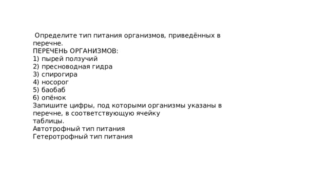  Определите тип питания организмов, приведённых в перечне. ПЕРЕЧЕНЬ ОРГАНИЗМОВ: 1) пырей ползучий 2) пресноводная гидра 3) спирогира 4) носорог 5) баобаб 6) опёнок Запишите цифры, под которыми организмы указаны в перечне, в соответствующую ячейку таблицы. Автотрофный тип питания Гетеротрофный тип питания 