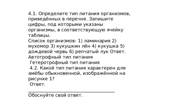 4.1. Определите тип питания организмов, приведённых в перечне. Запишите цифры, под которыми указаны организмы, в соответствующую ячейку таблицы. Список организмов: 1) ламинария 2) мухомор 3) кукушкин лён 4) кукушка 5) дождевой червь 6) репчатый лук Ответ. Автотрофный тип питания  Гетеротрофный тип питания  4.2. Какой тип питания характерен для амёбы обыкновенной, изображённой на рисунке 1?  Ответ. ______________________________________ Обоснуйте свой ответ. ________________________ ____________________________________________ 