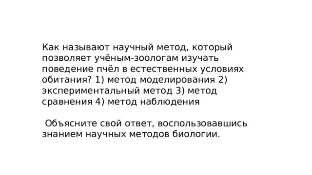 Как называют научный метод, который позволяет учёным-зоологам изучать поведение пчёл в естественных условиях обитания? 1) метод моделирования 2) экспериментальный метод 3) метод сравнения 4) метод наблюдения  Объясните свой ответ, воспользовавшись знанием научных методов биологии. 