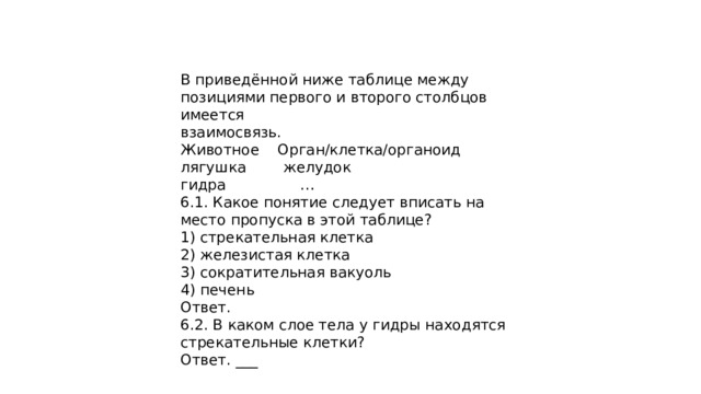 В приведённой ниже таблице между позициями первого и второго столбцов имеется взаимосвязь. Животное Орган/клетка/органоид лягушка желудок гидра … 6.1. Какое понятие следует вписать на место пропуска в этой таблице? 1) стрекательная клетка 2) железистая клетка 3) сократительная вакуоль 4) печень Ответ. 6.2. В каком слое тела у гидры находятся стрекательные клетки? Ответ. ___ 