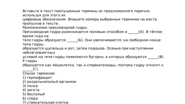 Вставьте в текст пропущенные термины из предложенного перечня, используя для этого их цифровые обозначения. Впишите номера выбранных терминов на места пропусков в тексте. Размножение пресноводной гидры Пресноводная гидра размножается половым способом и ______(А). В тёплое время года на теле гидры образуются ______(Б). Они увеличиваются; на свободном конце тела гидры образуются щупальца и рот, затем подошва. Осенью при наступлении неблагоприятных условий на теле гидры появляются бугорки, в которых образуются ______(В). У гидры образуются как яйцеклетки, так и сперматозоиды, поэтому гидру относят к ______(Г). Список терминов: 1) гермафродит 2) раздельнополый организм 3) почка 4) зигота 5) бесполый 6) спора 7) стрекательная клетка 8) половая клетка Запишите в таблицу выбранные цифры под соответствующими буквами. Ответ. А Б В Г 