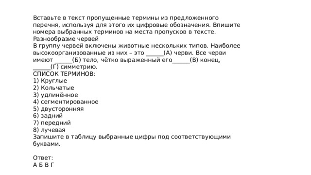 Вставьте в текст пропущенные термины из предложенного перечня, используя для этого их цифровые обозначения. Впишите номера выбранных терминов на места пропусков в тексте. Разнообразие червей В группу червей включены животные нескольких типов. Наиболее высокоорганизованные из них – это ______(А) черви. Все черви имеют ______(Б) тело, чётко выраженный его______(В) конец, ______(Г) симметрию. СПИСОК ТЕРМИНОВ: 1) Круглые 2) Кольчатые 3) удлинённое 4) сегментированное 5) двусторонняя 6) задний 7) передний 8) лучевая Запишите в таблицу выбранные цифры под соответствующими буквами. Ответ: А Б В Г 