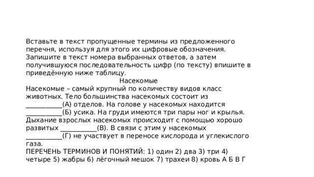 Вставьте в текст пропущенные термины из предложенного перечня, используя для этого их цифровые обозначения. Запишите в текст номера выбранных ответов, а затем получившуюся последовательность цифр (по тексту) впишите в приведённую ниже таблицу. Насекомые Насекомые – самый крупный по количеству видов класс животных. Тело большинства насекомых состоит из ___________(А) отделов. На голове у насекомых находится ___________(Б) усика. На груди имеются три пары ног и крылья. Дыхание взрослых насекомых происходит с помощью хорошо развитых ___________(В). В связи с этим у насекомых ___________(Г) не участвует в переносе кислорода и углекислого газа. ПЕРЕЧЕНЬ ТЕРМИНОВ И ПОНЯТИЙ: 1) один 2) два 3) три 4) четыре 5) жабры 6) лёгочный мешок 7) трахеи 8) кровь А Б В Г 